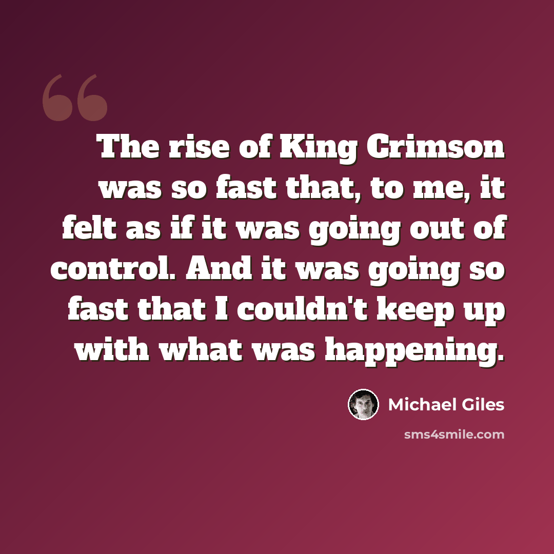 “The rise of King Crimson was so fast that, to me, it felt as if it was going out of control. And it was going so fast that I couldn't keep up with what was happening.” quote by Michael Giles