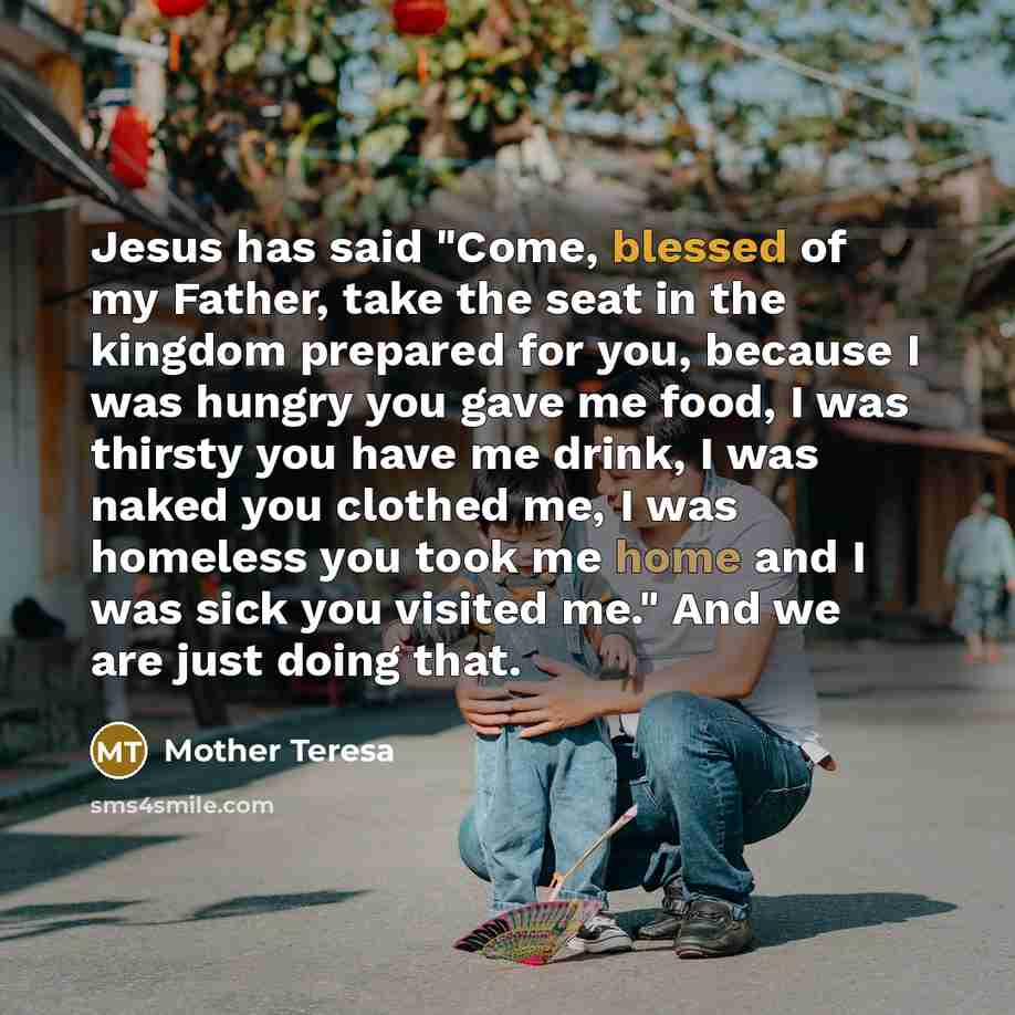 “Jesus has said "Come, blessed of my Father, take the seat in the kingdom prepared for you, because I was hungry you gave me food, I was thirsty you have me drink, I was naked you clothed me, I was homeless you took me home and I was sick you visited me." And we are just doing that.” quote by Mother Teresa