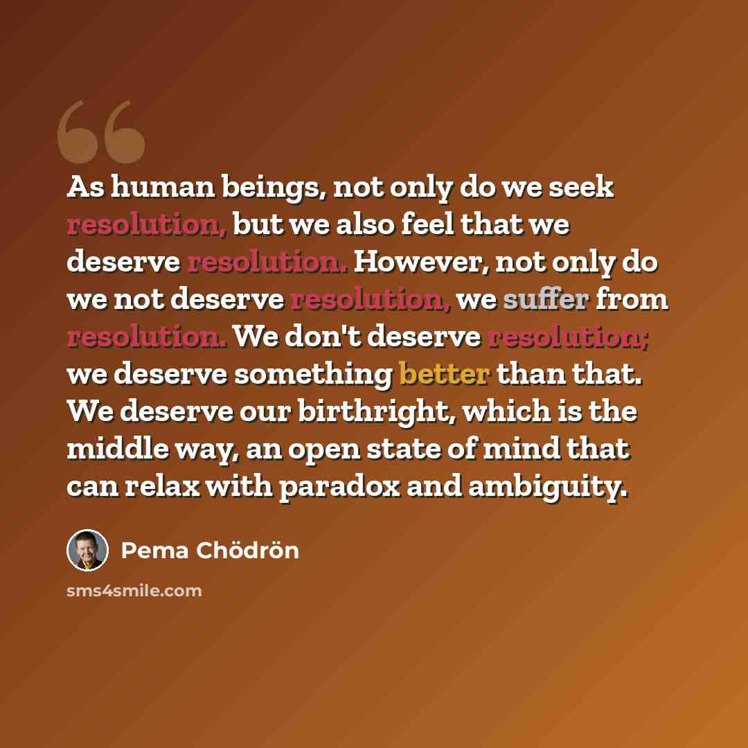 “As human beings, not only do we seek resolution, but we also feel that we deserve resolution. However, not only do we not deserve resolution, we suffer from resolution. We don't deserve resolution; we deserve something better than that. We deserve our birthright, which is the middle way, an open…” quote by Pema Chodron