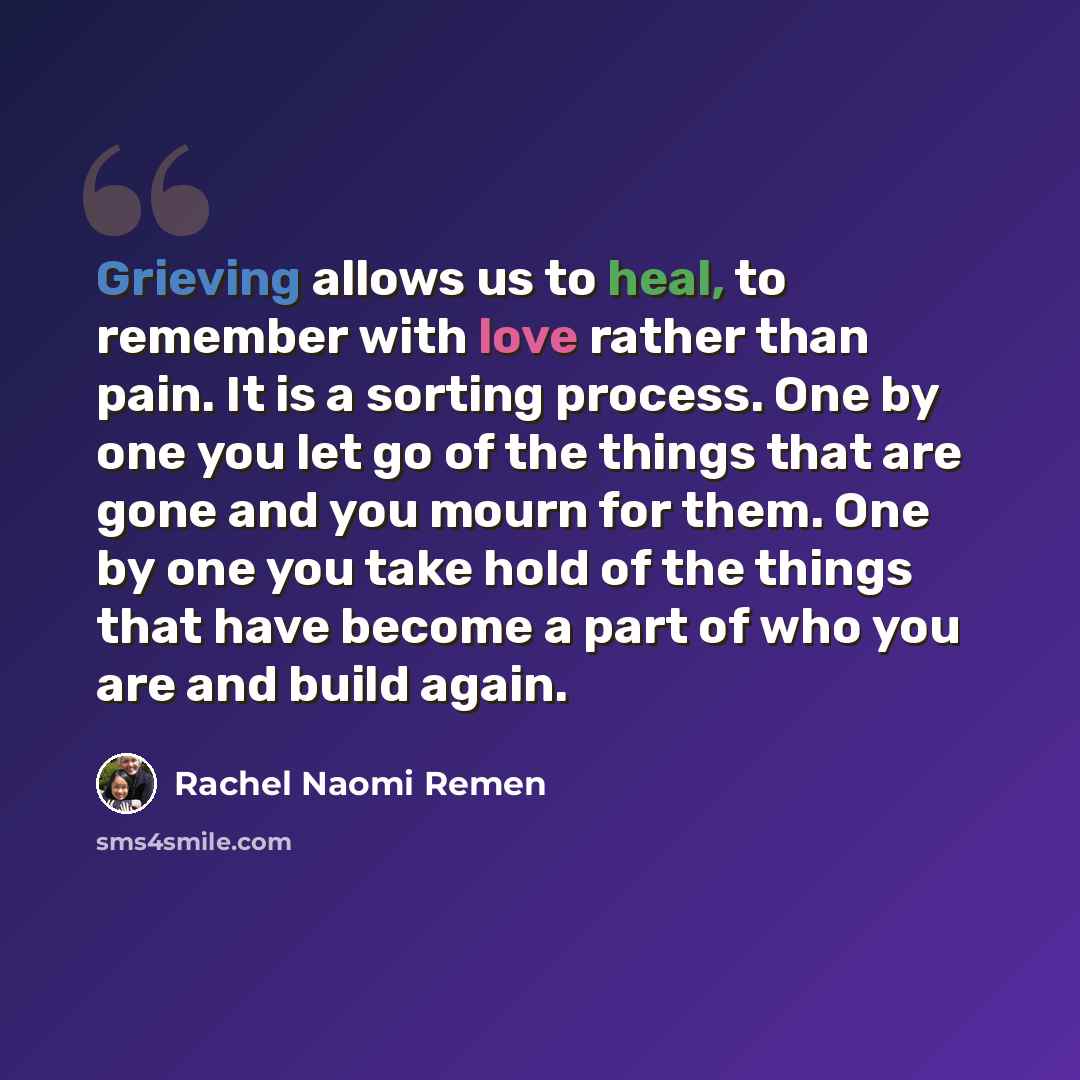 “Grieving allows us to heal, to remember with love rather than pain. It is a sorting process. One by one you let go of the things that are gone and you mourn for them. One by one you take hold of the things that have become a part of who you are and build again.” quote by Rachel Naomi Remen