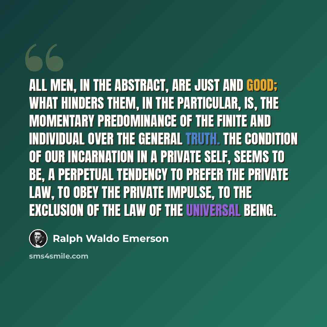 “All men, in the abstract, are just and good; what hinders them, in the particular, is, the momentary predominance of the finite and individual over the general truth. The condition of our incarnation in a private self, seems to be, a perpetual tendency to prefer the private law, to obey the…” quote by Ralph Waldo Emerson