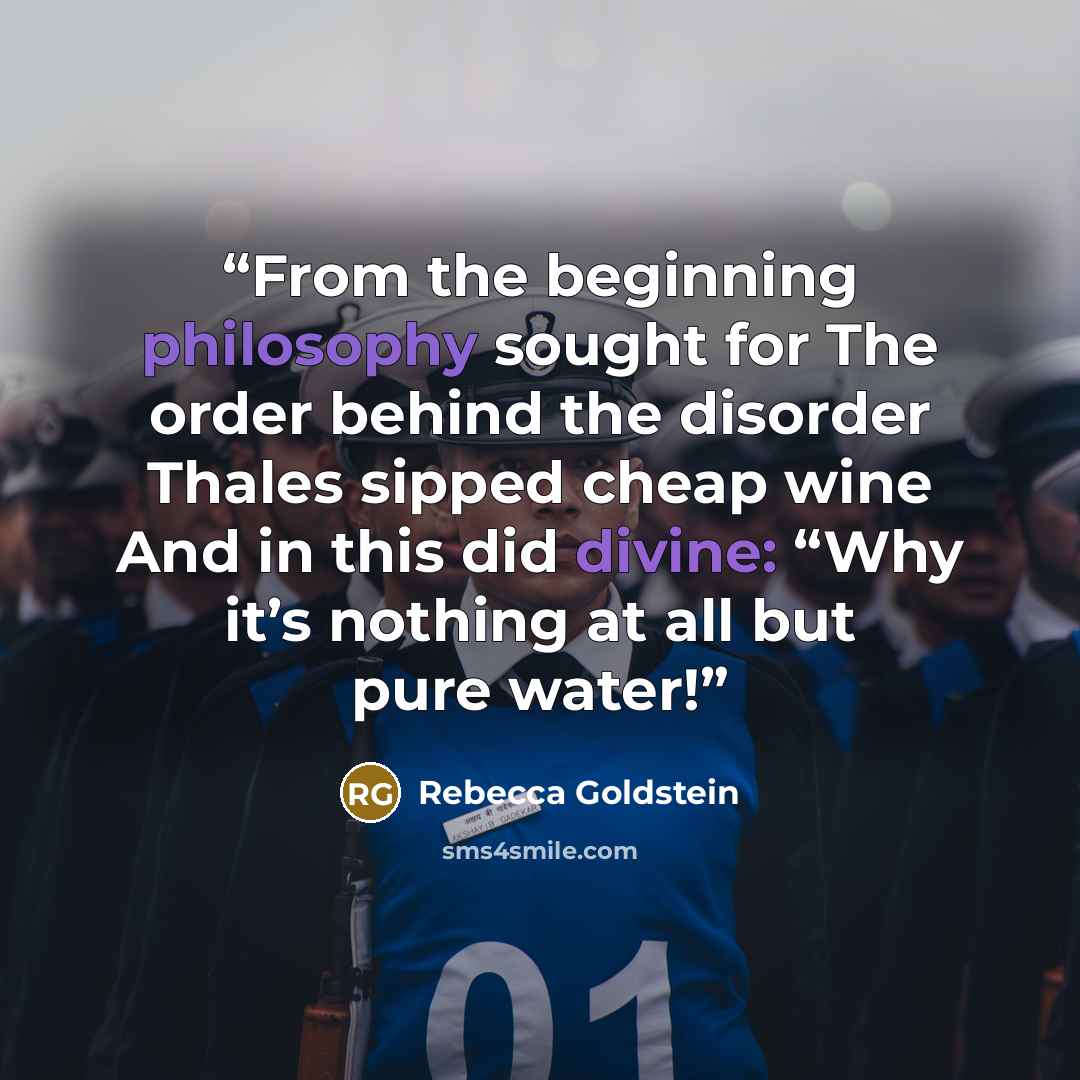 “From the beginning philosophy sought for The order behind the disorder Thales sipped cheap wine And in this did divine: “Why it’s nothing at all but pure water!” quote by Rebecca Goldstein