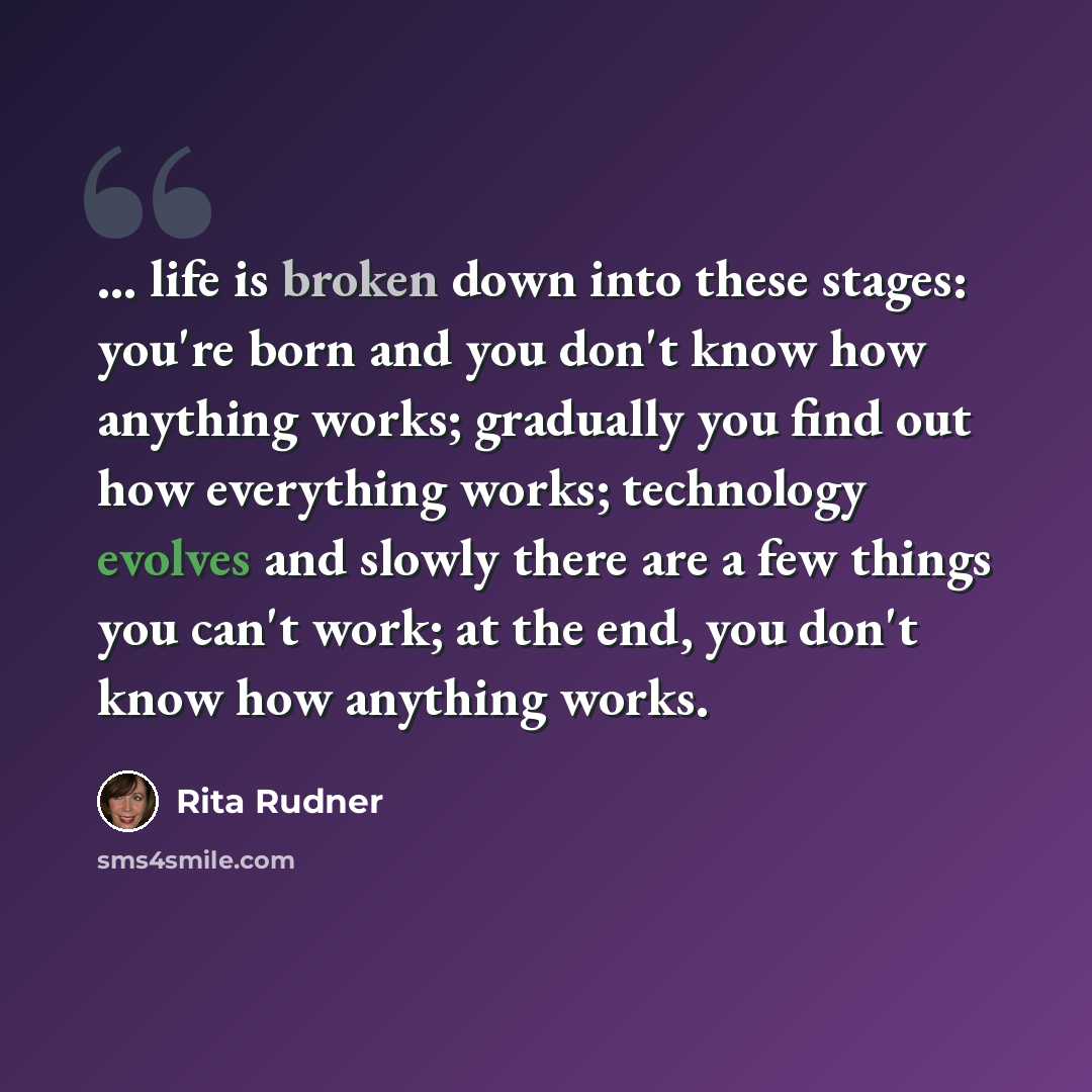 “... life is broken down into these stages: you're born and you don't know how anything works; gradually you find out how everything works; technology evolves and slowly there are a few things you can't work; at the end, you don't know how anything works.” quote by Rita Rudner