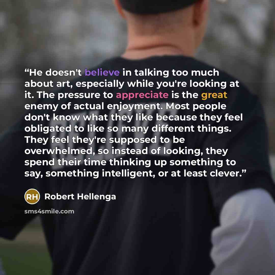 “He doesn't believe in talking too much about art, especially while you're looking at it. The pressure to appreciate is the great enemy of actual enjoyment. Most people don't know what they like because they feel obligated to like so many different things. They feel they're supposed to be…” quote by Robert Hellenga
