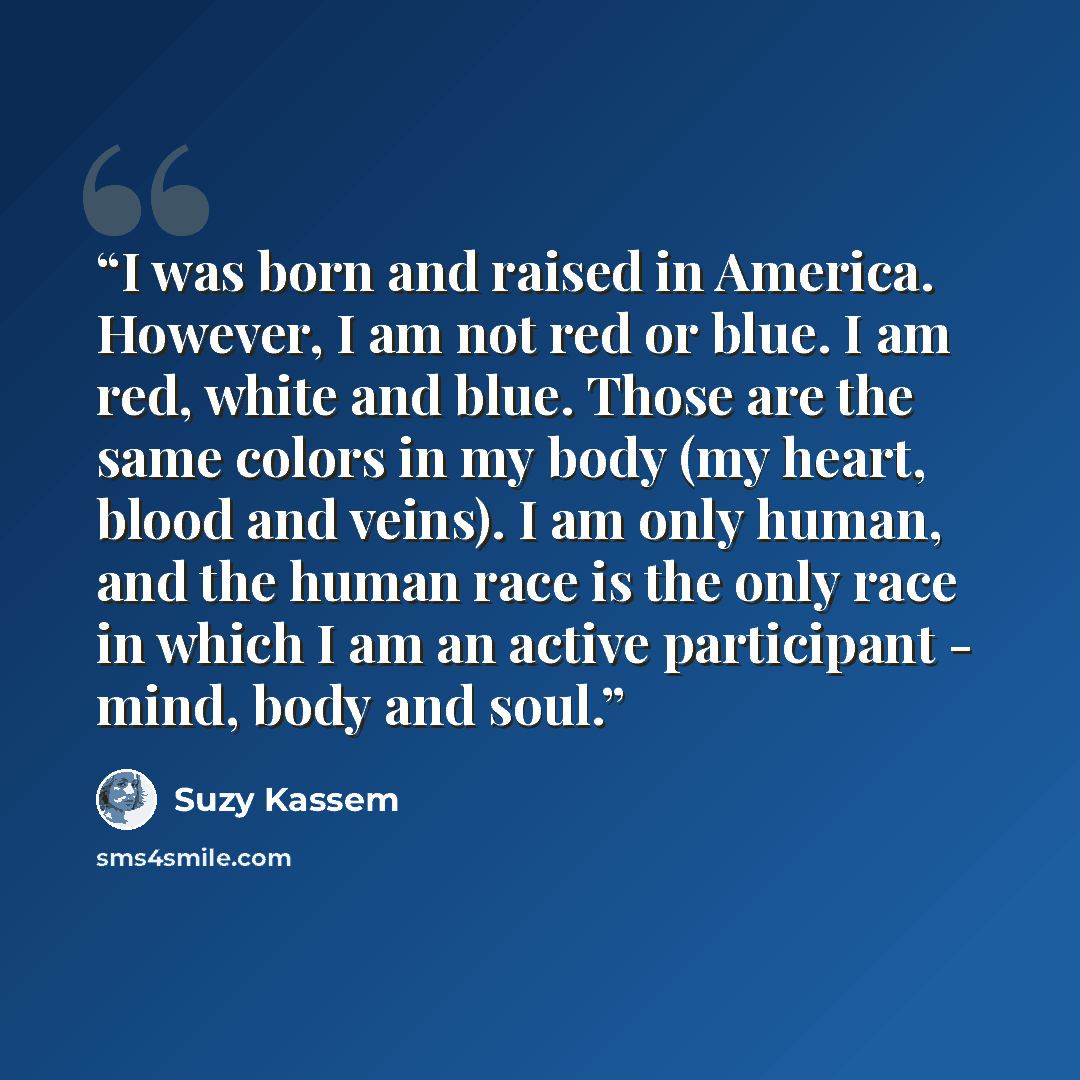 “I was born and raised in America. However, I am not red or blue. I am red, white and blue. Those are the same colors in my body (my heart, blood and veins). I am only human, and the human race is the only race in which I am an active participant - mind, body and soul.” quote by Suzy Kassem