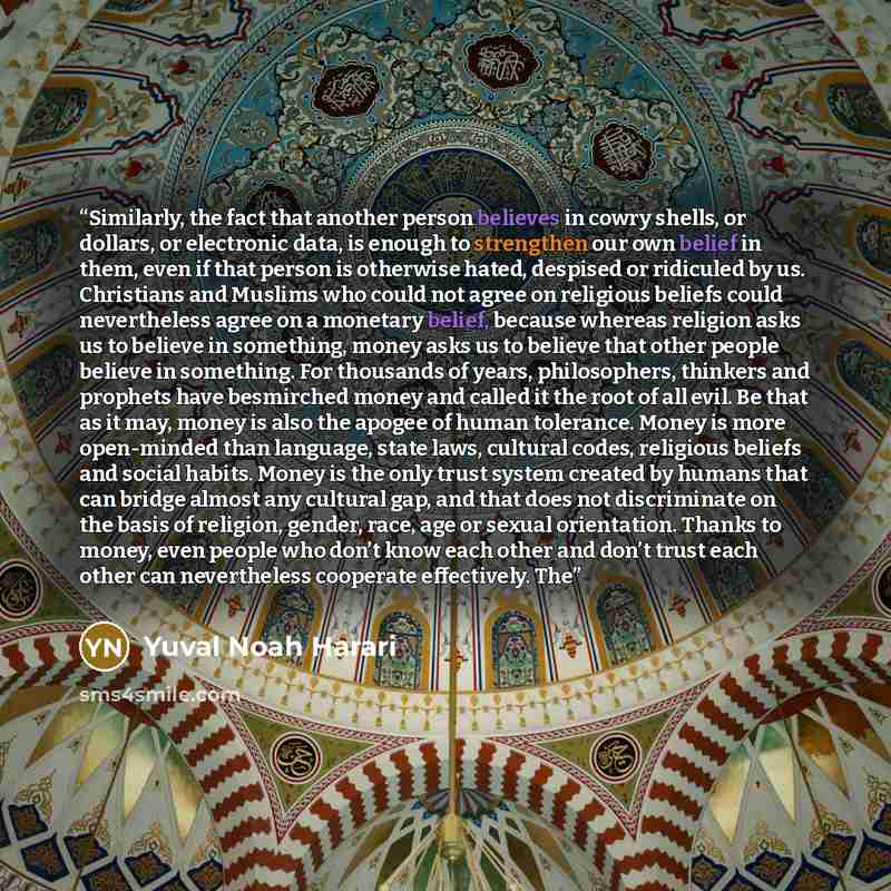 “Similarly, the fact that another person believes in cowry shells, or dollars, or electronic data, is enough to strengthen our own belief in them, even if that person is otherwise hated, despised or ridiculed by us. Christians and Muslims who could not agree on religious beliefs could nevertheless…” quote by Yuval Noah Harari