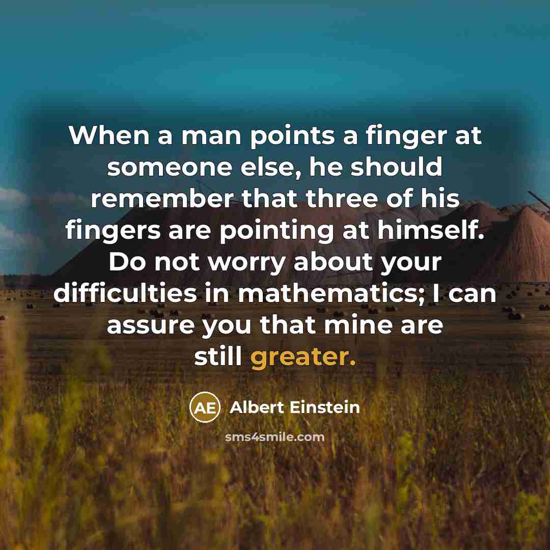 “When a man points a finger at someone else, he should remember that three of his fingers are pointing at himself. Do not worry about your difficulties in mathematics; I can assure you that mine are still greater.” quote by Albert Einstein