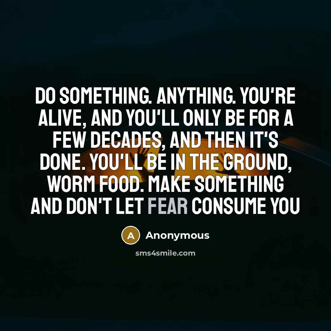 “Do something. Anything. You're alive, and you'll only be for a few decades, and then it's done. You'll be in the ground, worm food. Make something and don't let fear consume you” quote by Anonymous