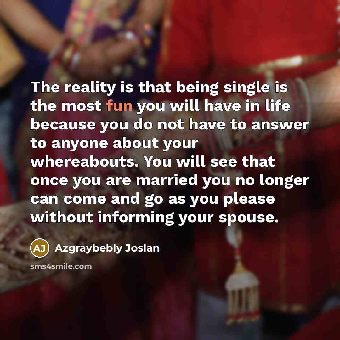 “The reality is that being single is the most fun you will have in life because you do not have to answer to anyone about your whereabouts. You will see that once you are married you no longer can come and go as you please without informing your spouse.” quote by Azgraybebly Joslan