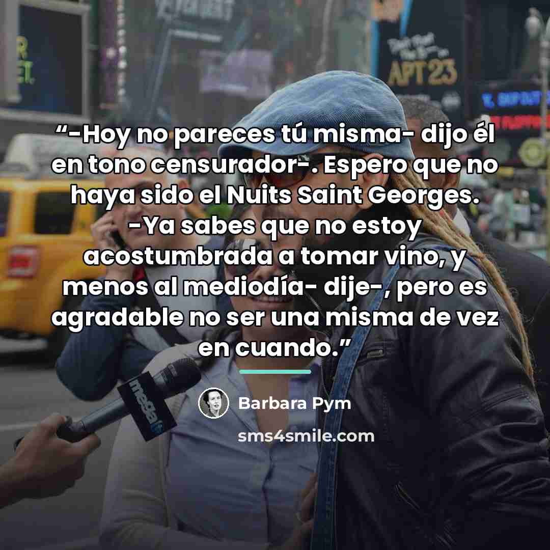 “-Hoy no pareces tú misma- dijo él en tono censurador-. Espero que no haya sido el Nuits Saint Georges. -Ya sabes que no estoy acostumbrada a tomar vino, y menos al mediodía- dije-, pero es agradable no ser una misma de vez en cuando.” quote by Barbara Pym