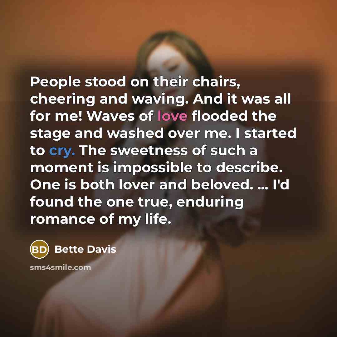 “People stood on their chairs, cheering and waving. And it was all for me! Waves of love flooded the stage and washed over me. I started to cry. The sweetness of such a moment is impossible to describe. One is both lover and beloved. ... I'd found the one true, enduring romance of my life.” quote by Bette Davis