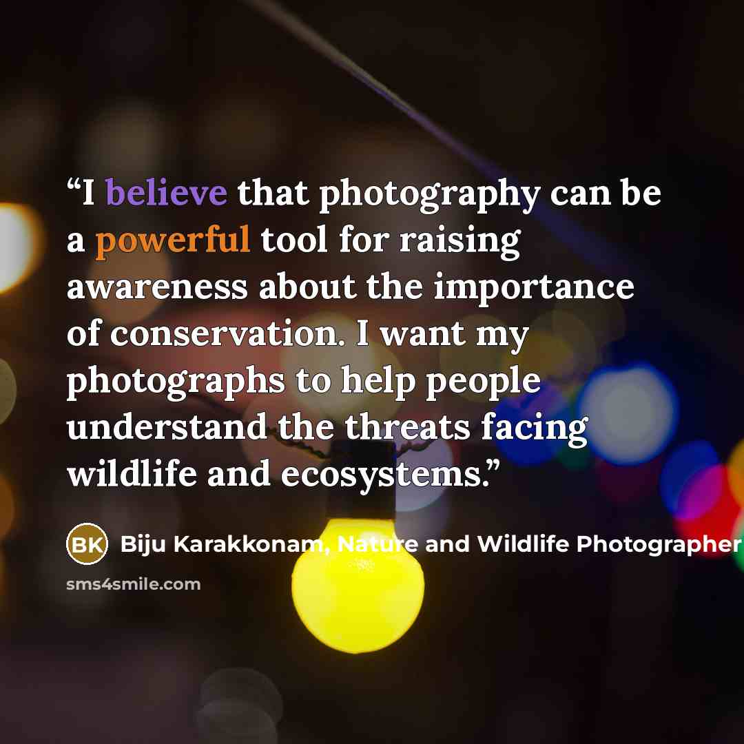“I believe that photography can be a powerful tool for raising awareness about the importance of conservation. I want my photographs to help people understand the threats facing wildlife and ecosystems.” quote by Biju Karakkonam, Nature and Wildlife Photographer