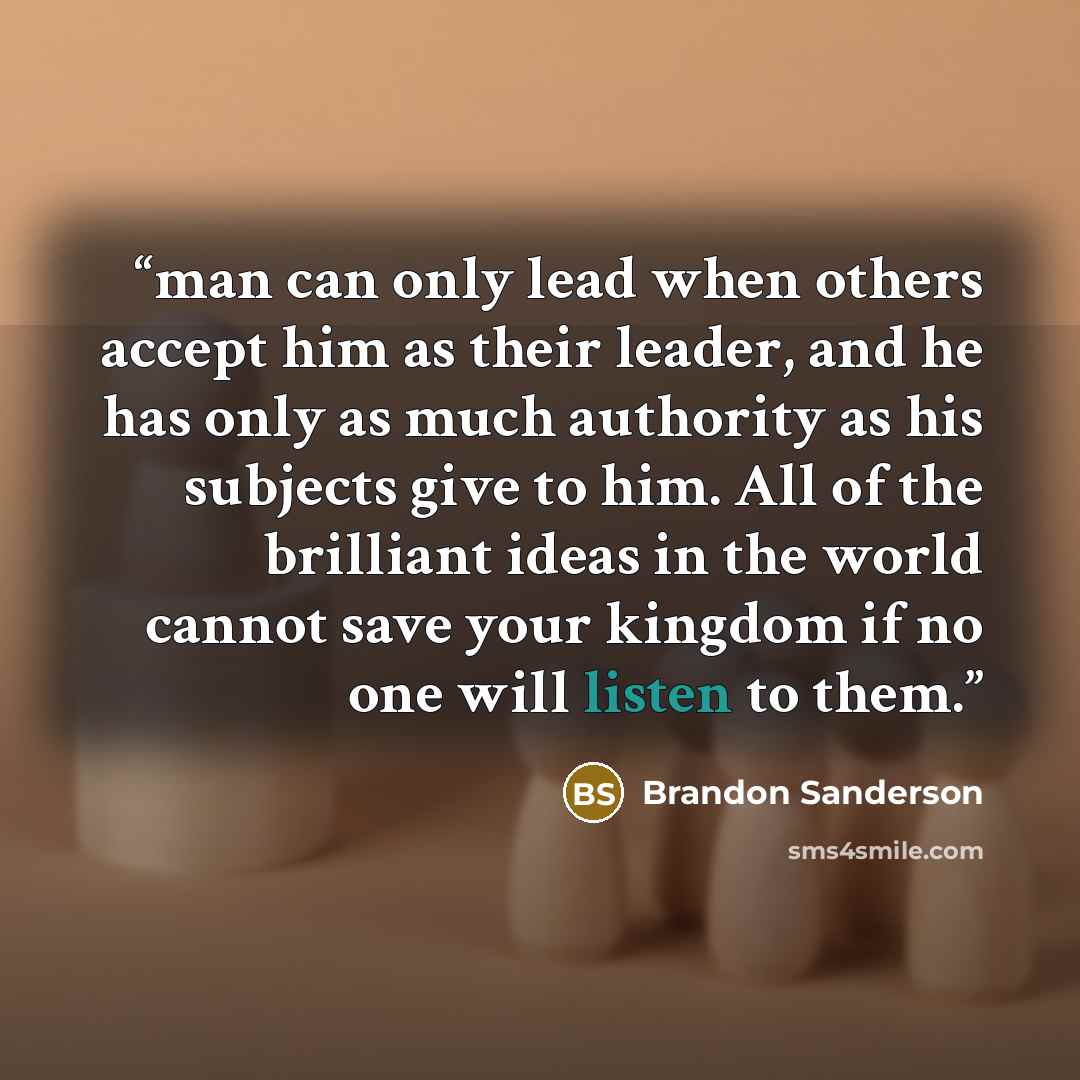 “man can only lead when others accept him as their leader, and he has only as much authority as his subjects give to him. All of the brilliant ideas in the world cannot save your kingdom if no one will listen to them.” quote by Brandon Sanderson
