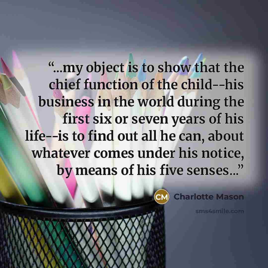 “...my object is to show that the chief function of the child--his business in the world during the first six or seven years of his life--is to find out all he can, about whatever comes under his notice, by means of his five senses...” quote by Charlotte Mason