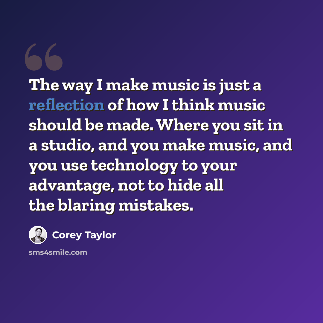 “The way I make music is just a reflection of how I think music should be made. Where you sit in a studio, and you make music, and you use technology to your advantage, not to hide all the blaring mistakes.” quote by Corey Taylor