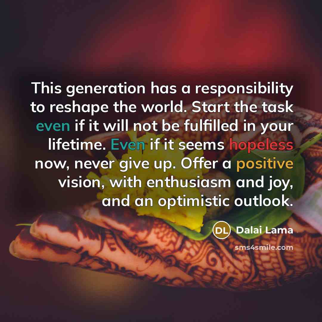 “This generation has a responsibility to reshape the world. Start the task even if it will not be fulfilled in your lifetime. Even if it seems hopeless now, never give up. Offer a positive vision, with enthusiasm and joy, and an optimistic outlook.” quote by Dalai Lama