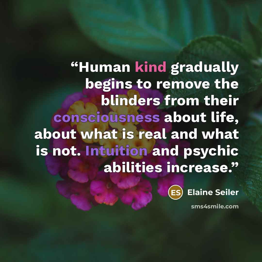 “Human kind gradually begins to remove the blinders from their consciousness about life, about what is real and what is not. Intuition and psychic abilities increase.” quote by Elaine Seiler
