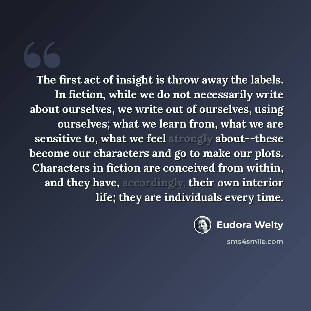 “The first act of insight is throw away the labels. In fiction, while we do not necessarily write about ourselves, we write out of ourselves, using ourselves; what we learn from, what we are sensitive to, what we feel strongly about--these become our characters and go to make our plots. Characters…” quote by Eudora Welty
