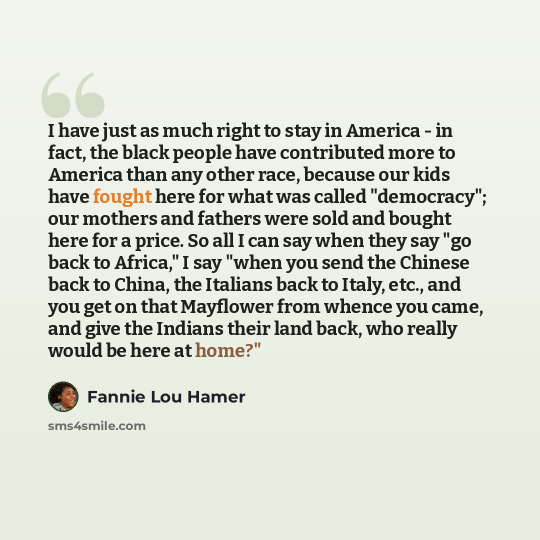 “I have just as much right to stay in America - in fact, the black people have contributed more to America than any other race, because our kids have fought here for what was called "democracy"; our mothers and fathers were sold and bought here for a price. So all I can say when they say "go back…” quote by Fannie Lou Hamer