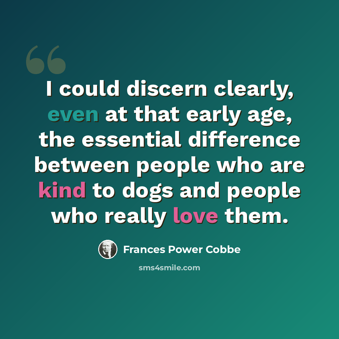 “I could discern clearly, even at that early age, the essential difference between people who are kind to dogs and people who really love them.” quote by Frances Power Cobbe