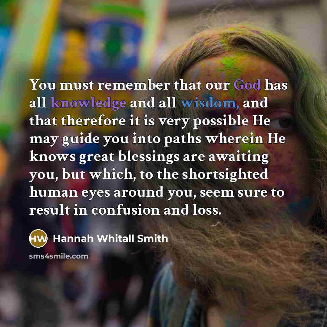 “You must remember that our God has all knowledge and all wisdom, and that therefore it is very possible He may guide you into paths wherein He knows great blessings are awaiting you, but which, to the shortsighted human eyes around you, seem sure to result in confusion and loss.” quote by Hannah Whitall Smith