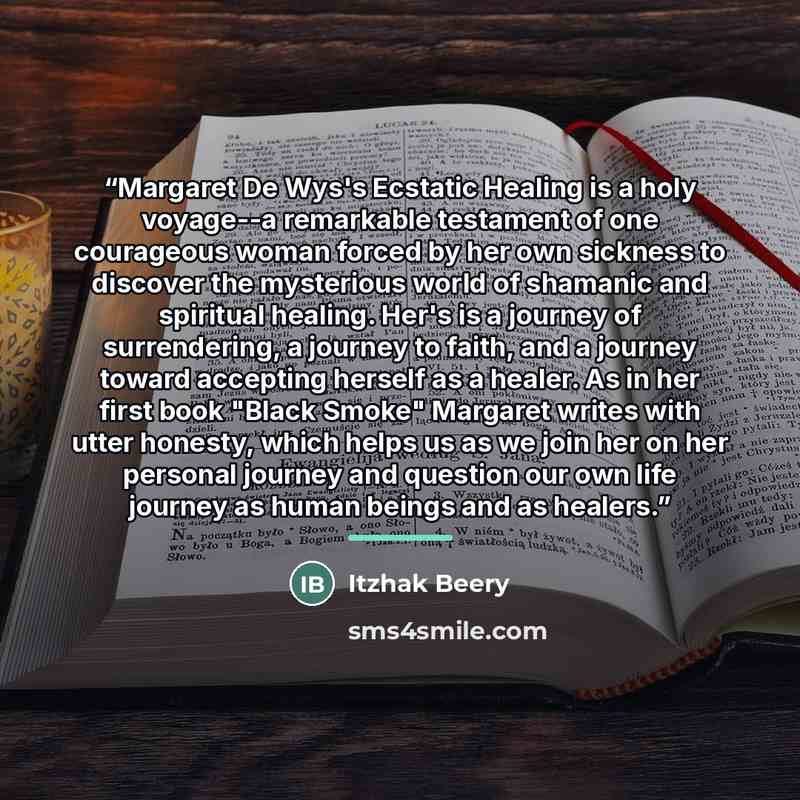 “Margaret De Wys's Ecstatic Healing is a holy voyage--a remarkable testament of one courageous woman forced by her own sickness to discover the mysterious world of shamanic and spiritual healing. Her's is a journey of surrendering, a journey to faith, and a journey toward accepting herself as a…” quote by Itzhak Beery
