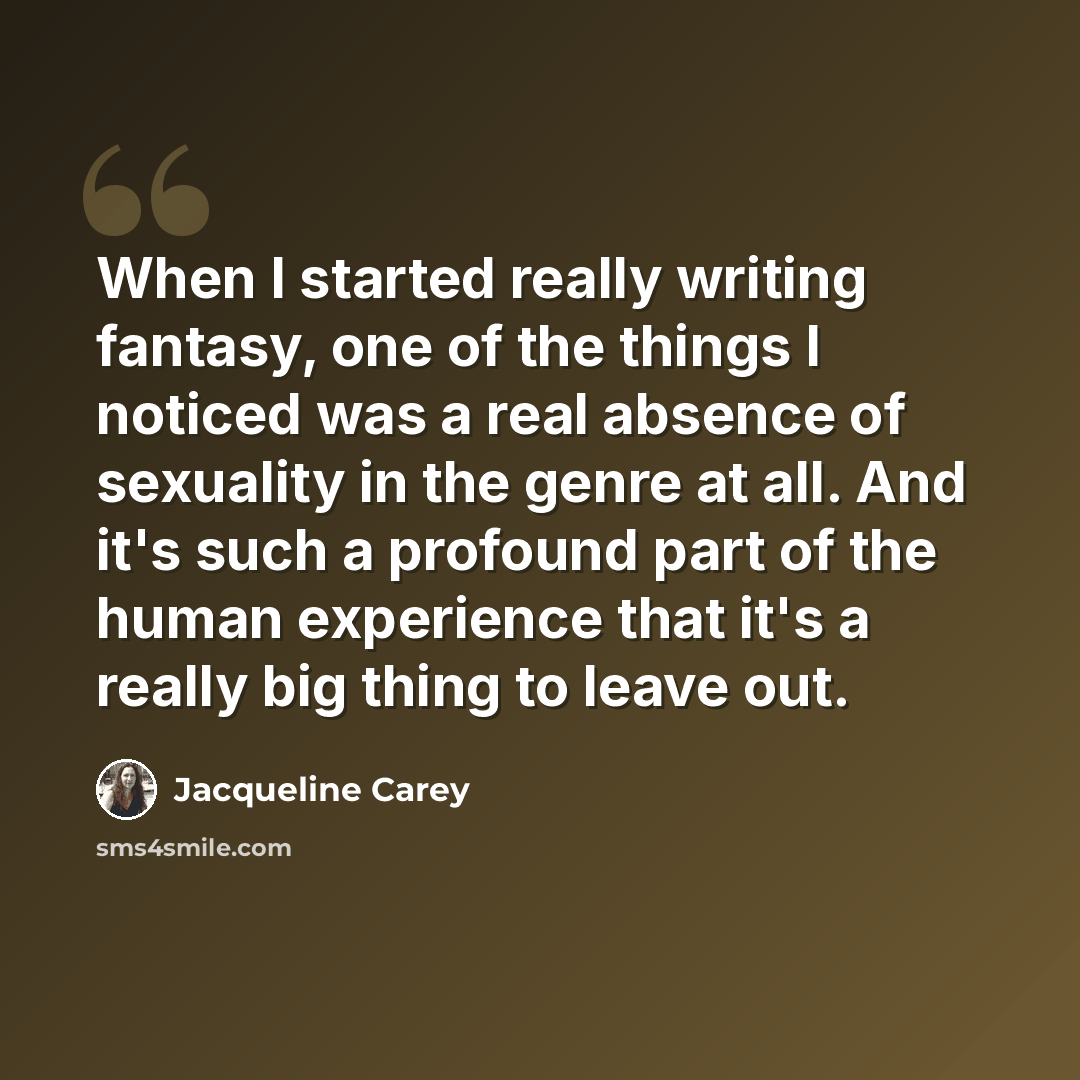 “When I started really writing fantasy, one of the things I noticed was a real absence of sexuality in the genre at all. And it's such a profound part of the human experience that it's a really big thing to leave out.” quote by Jacqueline Carey