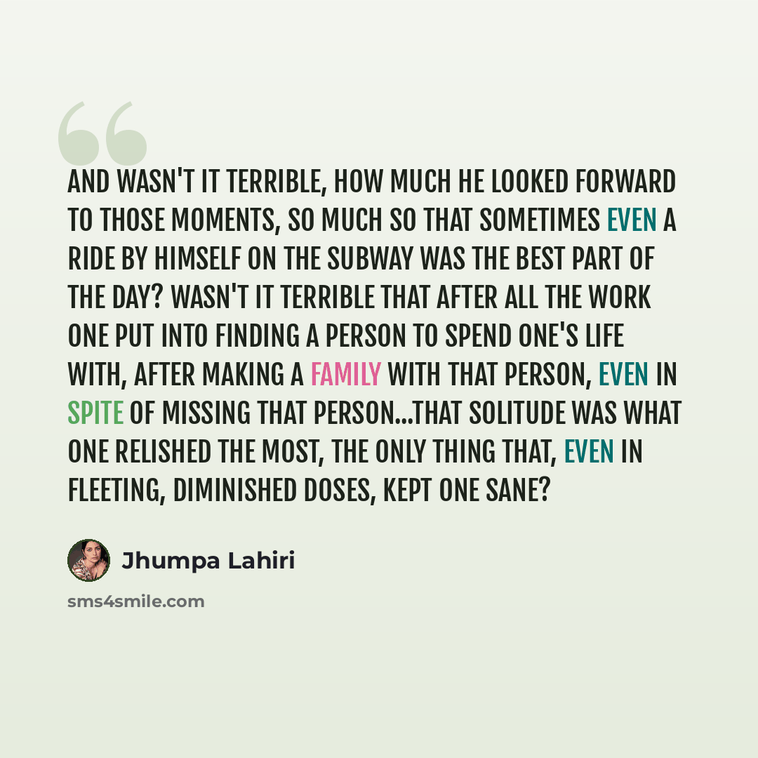 “And wasn't it terrible, how much he looked forward to those moments, so much so that sometimes even a ride by himself on the subway was the best part of the day? Wasn't it terrible that after all the work one put into finding a person to spend one's life with, after making a family with that…” quote by Jhumpa Lahiri