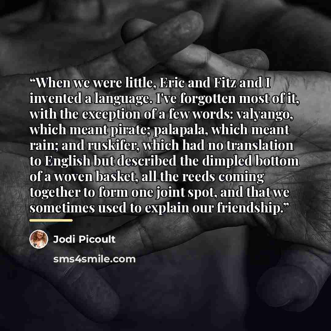 “When we were little, Eric and Fitz and I invented a language. I've forgotten most of it, with the exception of a few words: valyango, which meant pirate; palapala, which meant rain; and ruskifer, which had no translation to English but described the dimpled bottom of a woven basket, all the reeds…” quote by Jodi Picoult