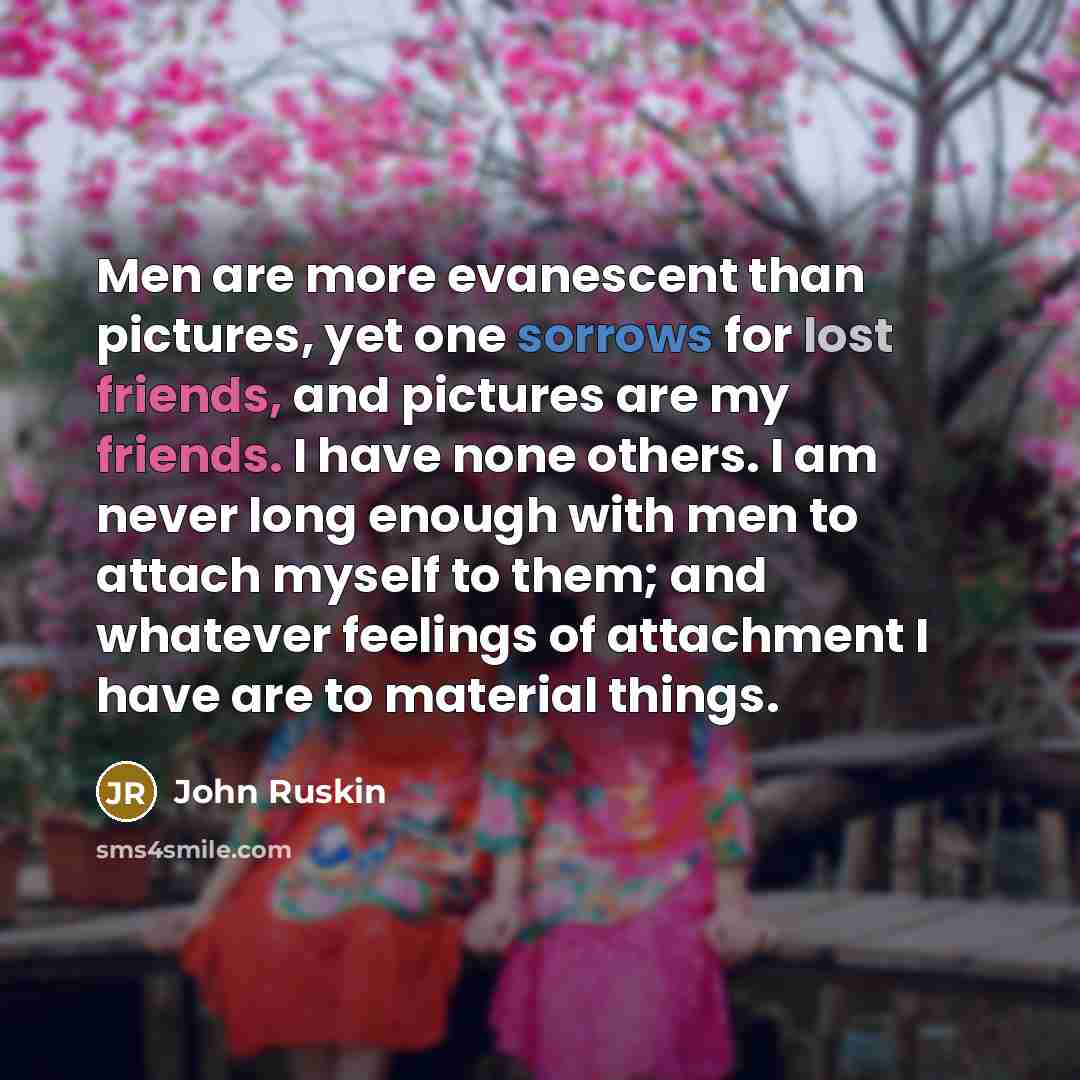 “Men are more evanescent than pictures, yet one sorrows for lost friends, and pictures are my friends. I have none others. I am never long enough with men to attach myself to them; and whatever feelings of attachment I have are to material things.” quote by John Ruskin