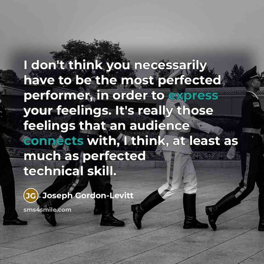 “I don't think you necessarily have to be the most perfected performer, in order to express your feelings. It's really those feelings that an audience connects with, I think, at least as much as perfected technical skill.” quote by Joseph Gordon-Levitt