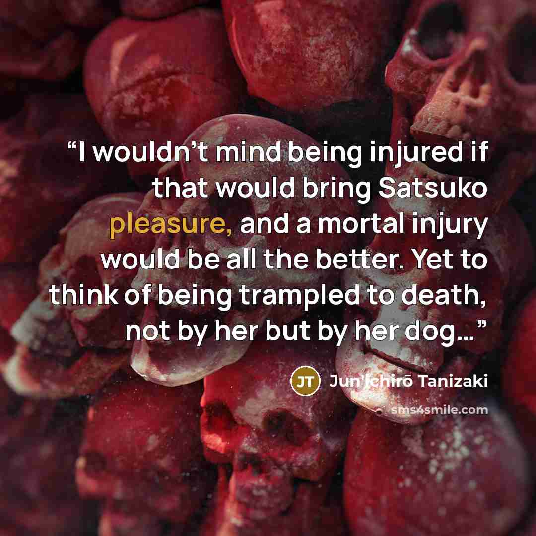 “I wouldn’t mind being injured if that would bring Satsuko pleasure, and a mortal injury would be all the better. Yet to think of being trampled to death, not by her but by her dog…” quote by Jun'ichirō Tanizaki