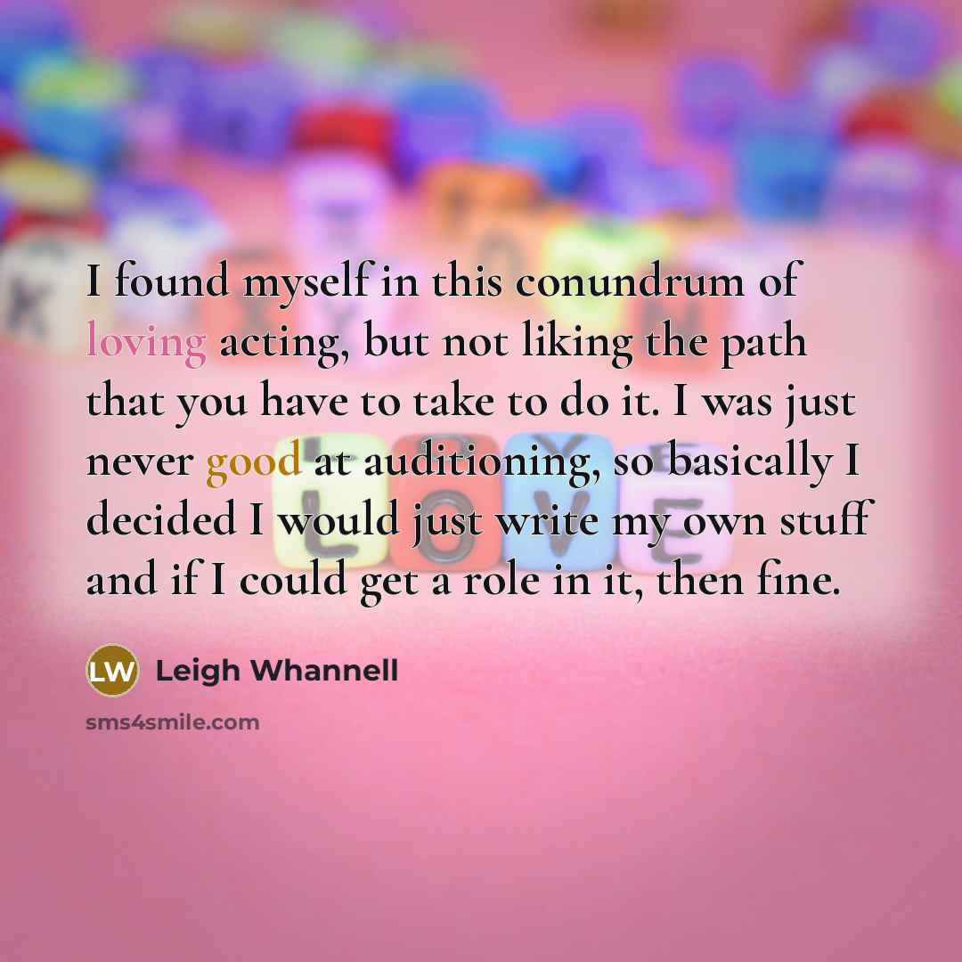 “I found myself in this conundrum of loving acting, but not liking the path that you have to take to do it. I was just never good at auditioning, so basically I decided I would just write my own stuff and if I could get a role in it, then fine.” quote by Leigh Whannell