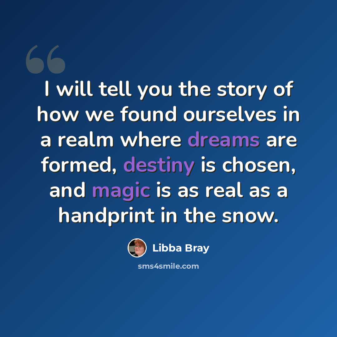 “I will tell you the story of how we found ourselves in a realm where dreams are formed, destiny is chosen, and magic is as real as a handprint in the snow.” quote by Libba Bray