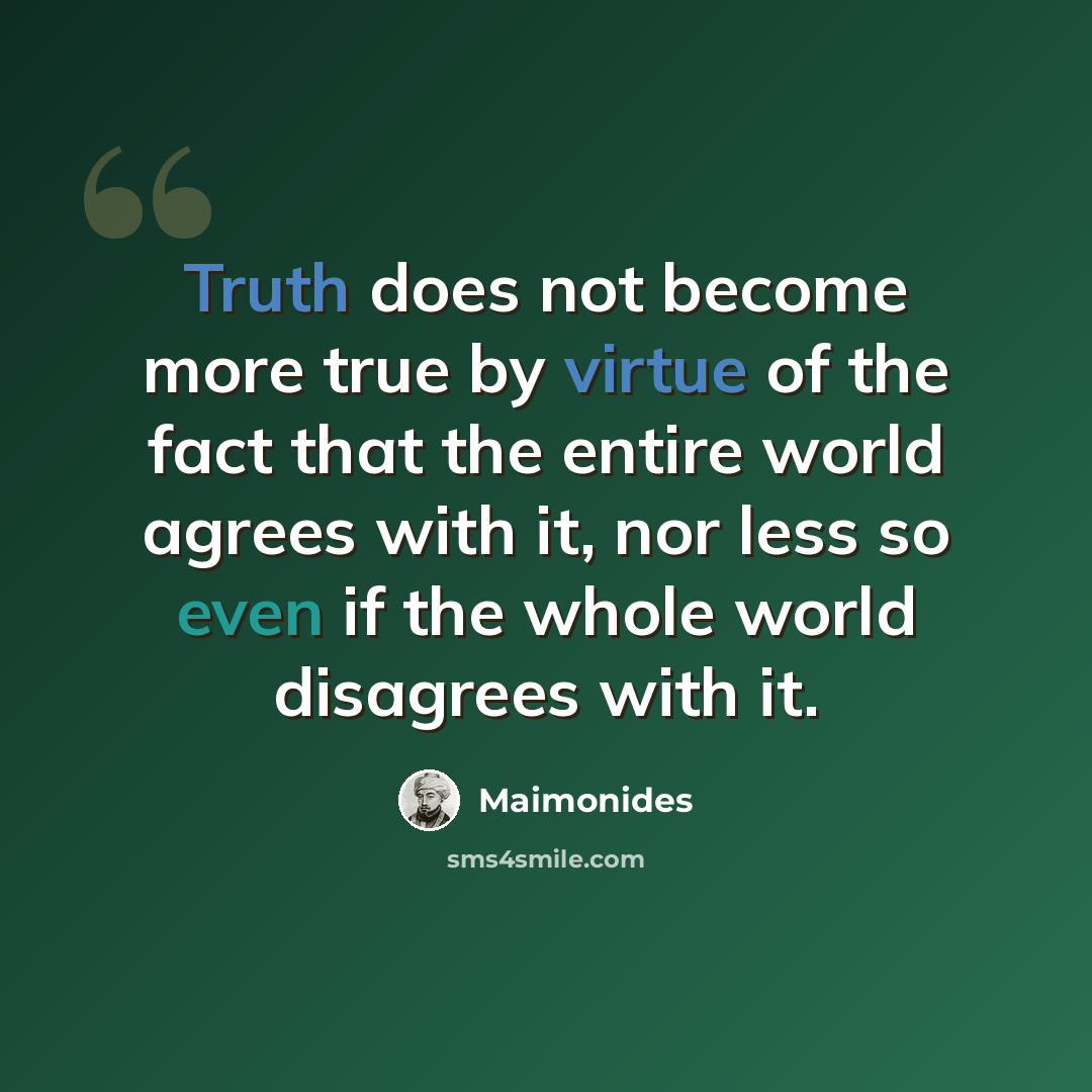 “Truth does not become more true by virtue of the fact that the entire world agrees with it, nor less so even if the whole world disagrees with it.” quote by Maimonides