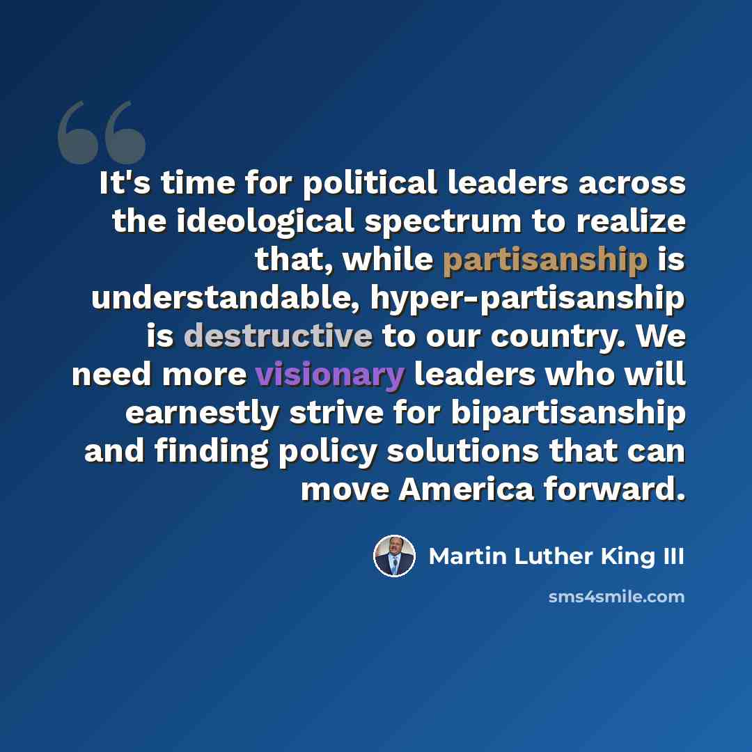 “It's time for political leaders across the ideological spectrum to realize that, while partisanship is understandable, hyper-partisanship is destructive to our country. We need more visionary leaders who will earnestly strive for bipartisanship and finding policy solutions that can move America…” quote by Martin Luther King III