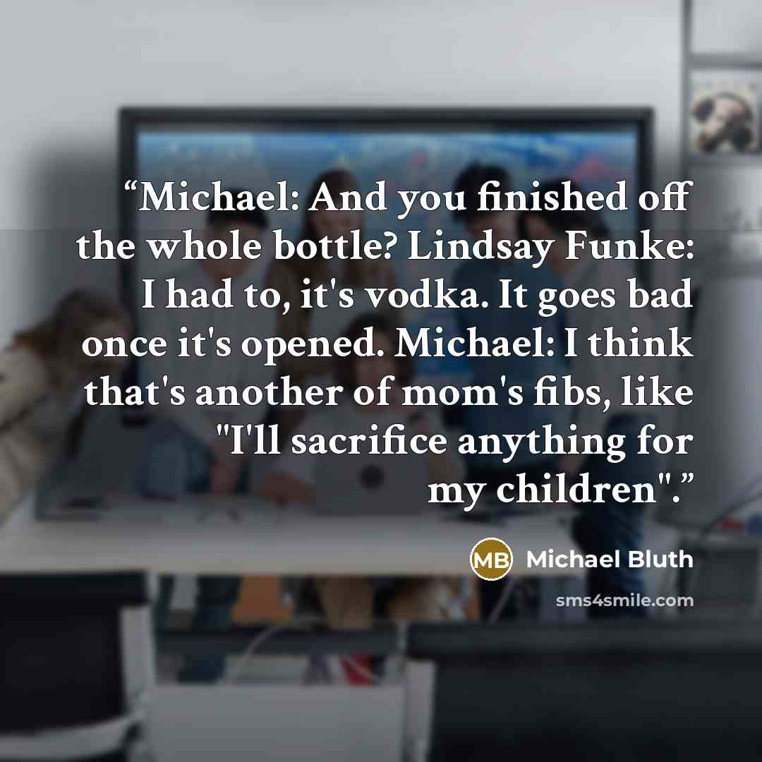 “Michael: And you finished off the whole bottle? Lindsay Funke: I had to, it's vodka. It goes bad once it's opened. Michael: I think that's another of mom's fibs, like "I'll sacrifice anything for my children".” quote by Michael Bluth