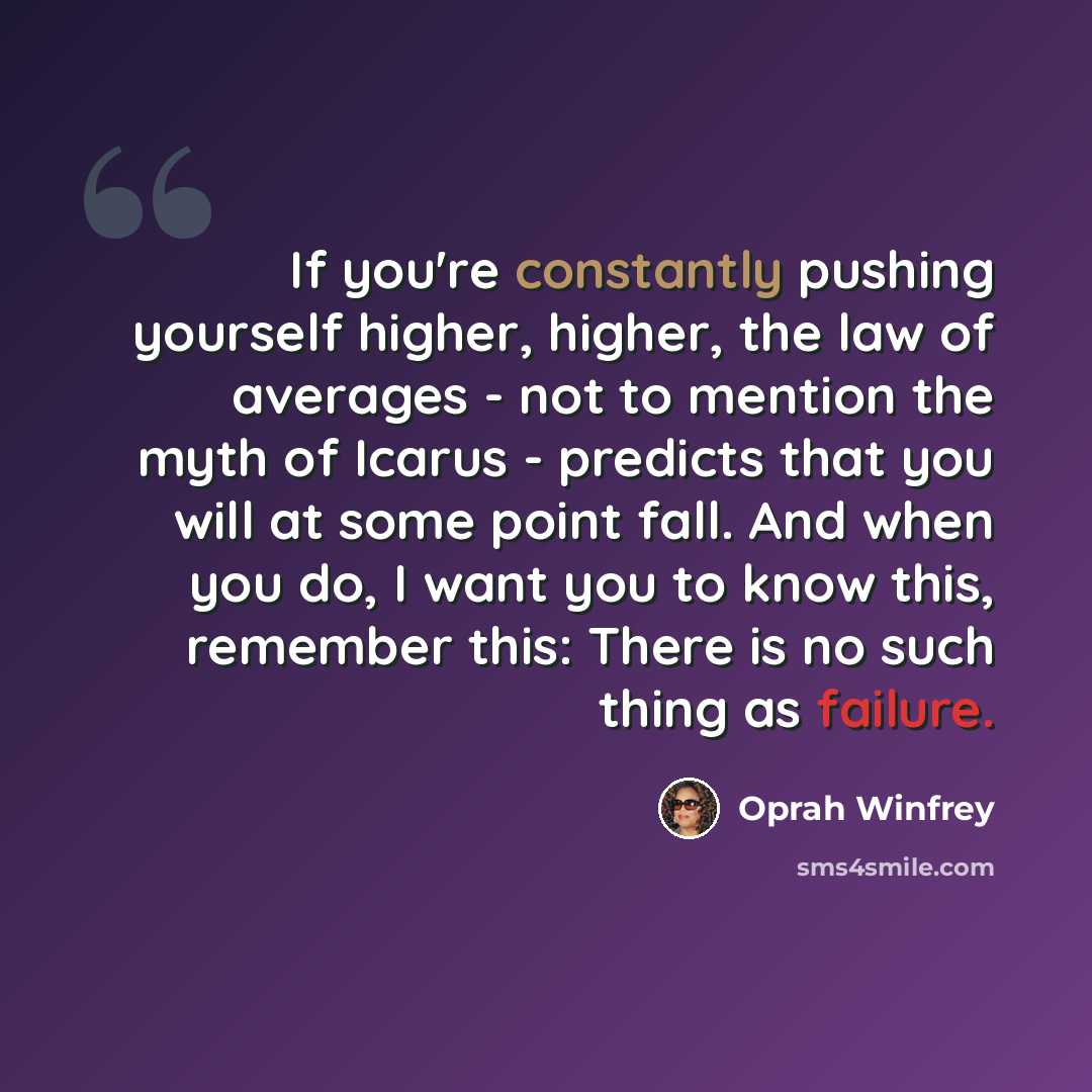 “If you're constantly pushing yourself higher, higher, the law of averages - not to mention the myth of Icarus - predicts that you will at some point fall. And when you do, I want you to know this, remember this: There is no such thing as failure.” quote by Oprah Winfrey