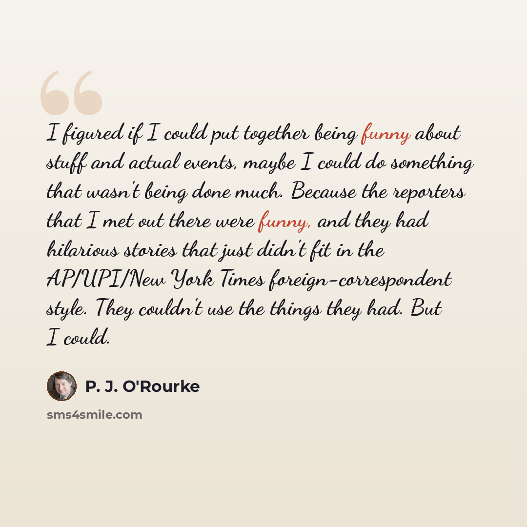 “I figured if I could put together being funny about stuff and actual events, maybe I could do something that wasn't being done much. Because the reporters that I met out there were funny, and they had hilarious stories that just didn't fit in the AP/UPI/New York Times foreign-correspondent style…” quote by P. J. O'Rourke