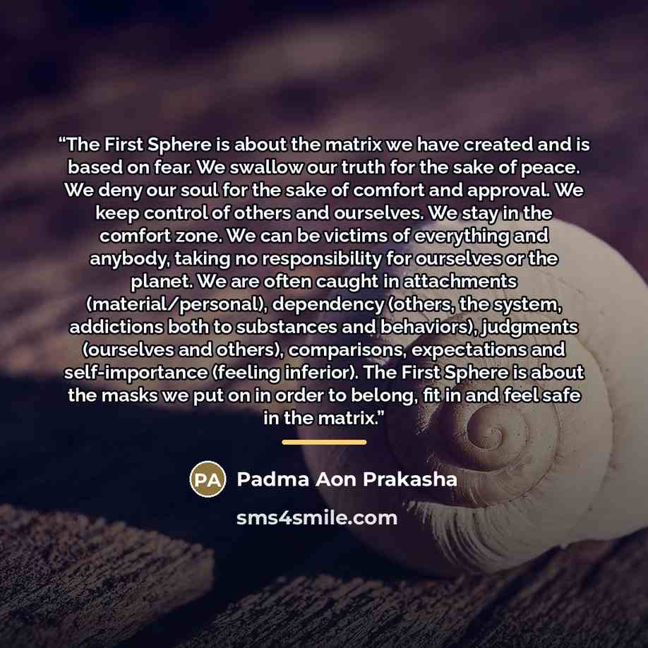 “The First Sphere is about the matrix we have created and is based on fear. We swallow our truth for the sake of peace. We deny our soul for the sake of comfort and approval. We keep control of others and ourselves. We stay in the comfort zone. We can be victims of everything and anybody, taking no…” quote by Padma Aon Prakasha