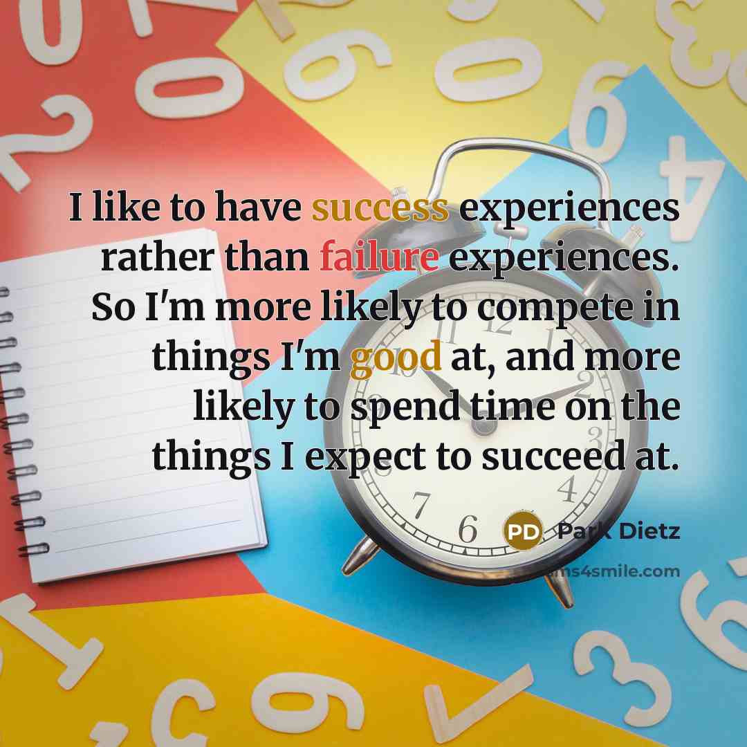 “I like to have success experiences rather than failure experiences. So I'm more likely to compete in things I'm good at, and more likely to spend time on the things I expect to succeed at.” quote by Park Dietz