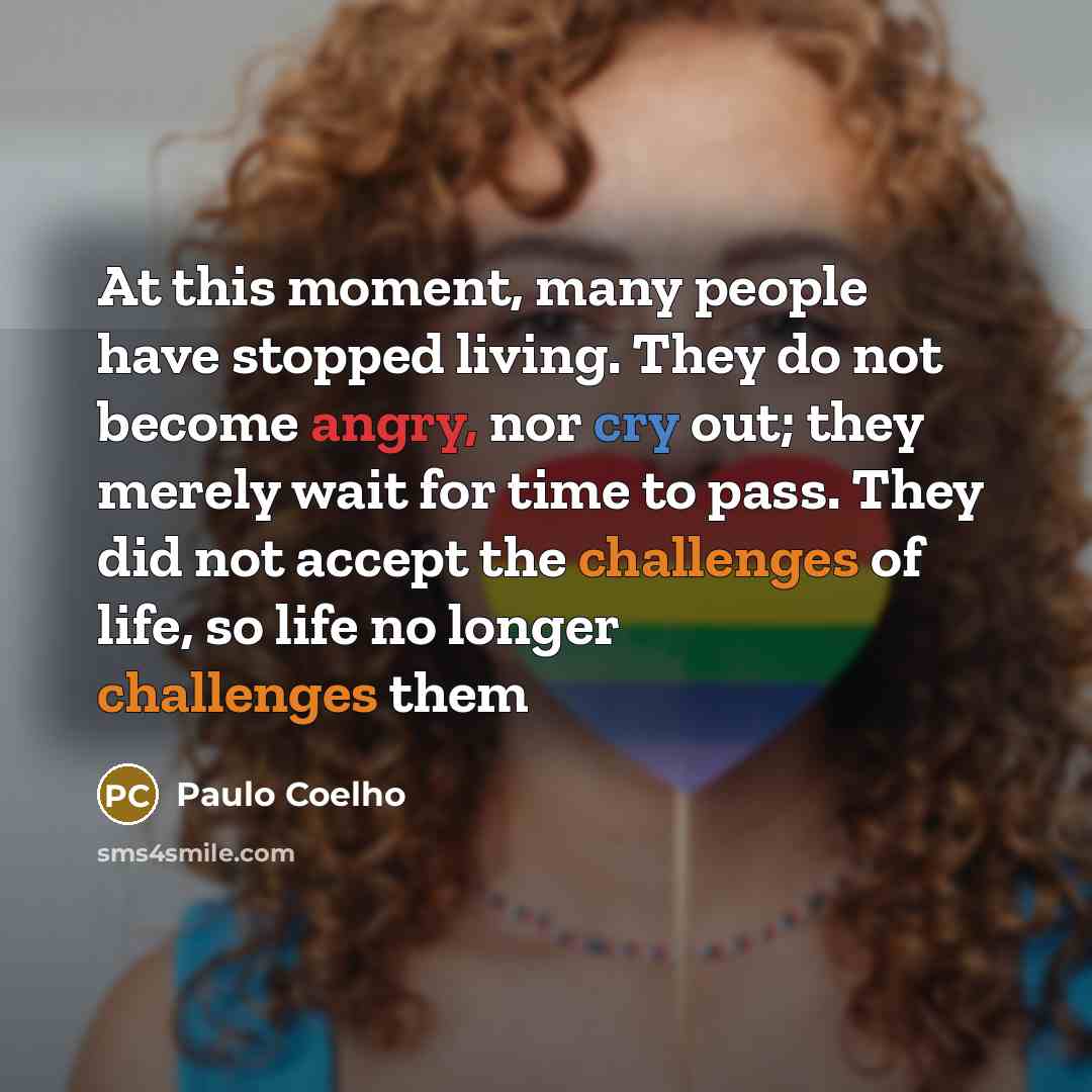 “At this moment, many people have stopped living. They do not become angry, nor cry out; they merely wait for time to pass. They did not accept the challenges of life, so life no longer challenges them” quote by Paulo Coelho