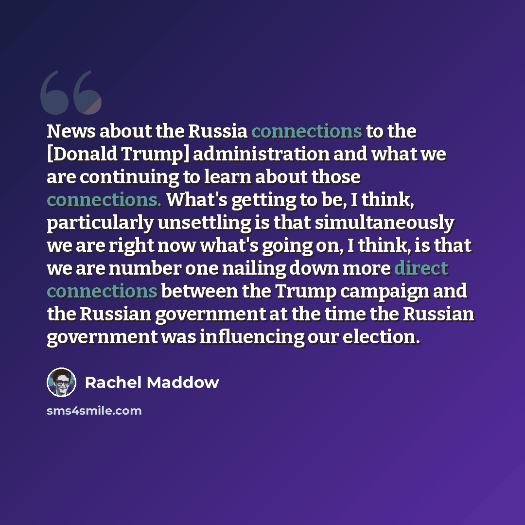 “News about the Russia connections to the [Donald Trump] administration and what we are continuing to learn about those connections. What's getting to be, I think, particularly unsettling is that simultaneously we are right now what's going on, I think, is that we are number one nailing down more…” quote by Rachel Maddow