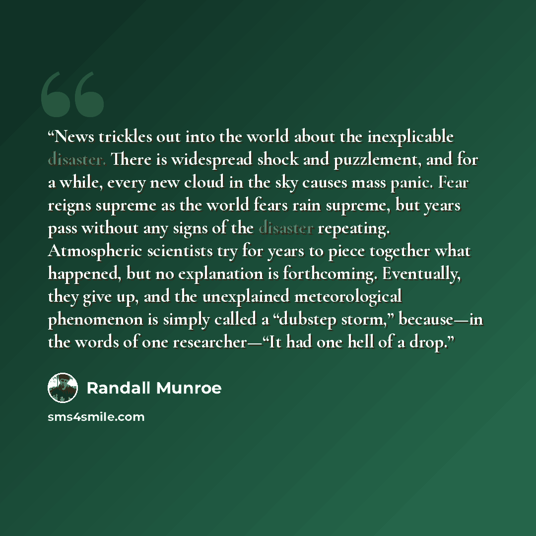 “News trickles out into the world about the inexplicable disaster. There is widespread shock and puzzlement, and for a while, every new cloud in the sky causes mass panic. Fear reigns supreme as the world fears rain supreme, but years pass without any signs of the disaster repeating. Atmospheric…” quote by Randall Munroe