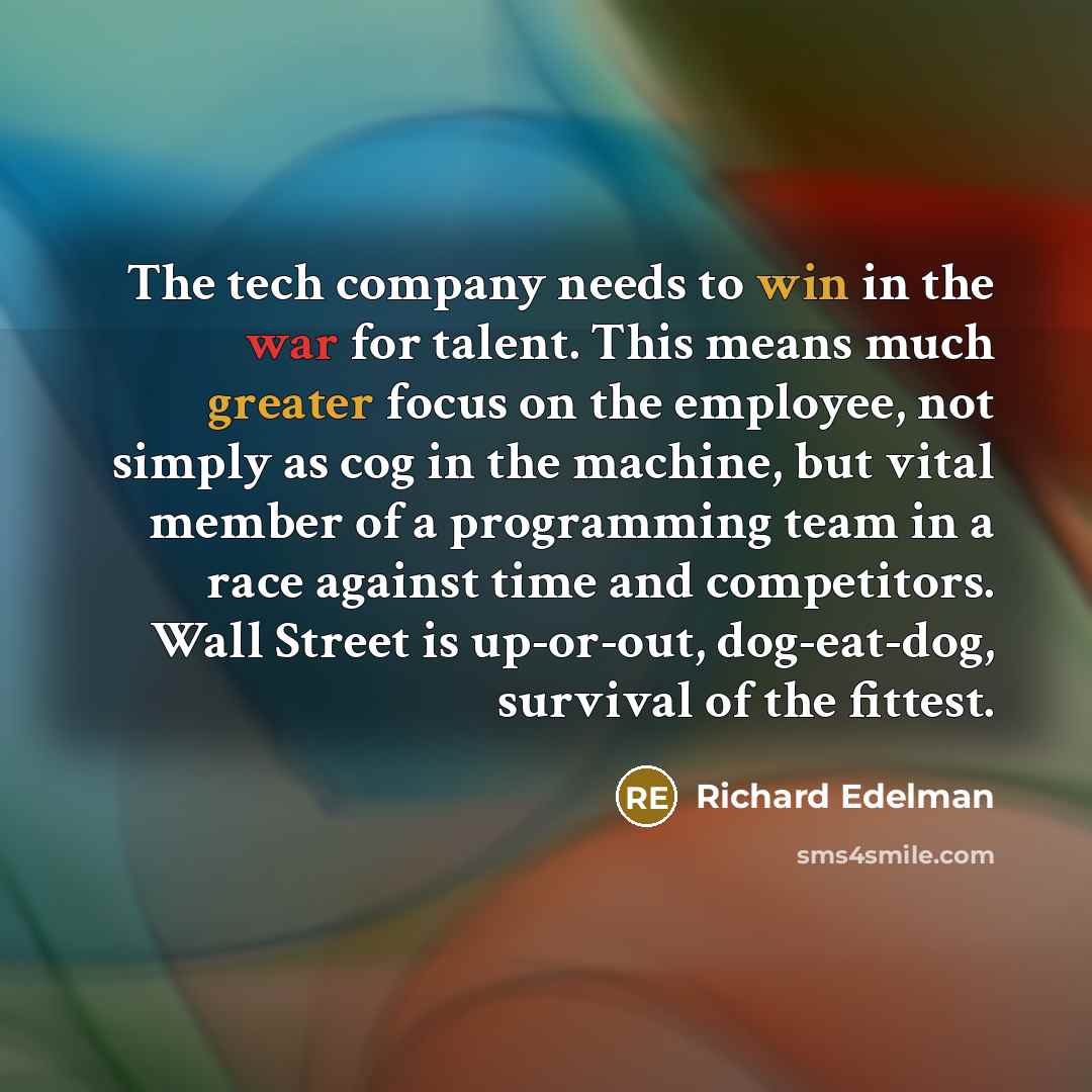 “The tech company needs to win in the war for talent. This means much greater focus on the employee, not simply as cog in the machine, but vital member of a programming team in a race against time and competitors. Wall Street is up-or-out, dog-eat-dog, survival of the fittest.” quote by Richard Edelman
