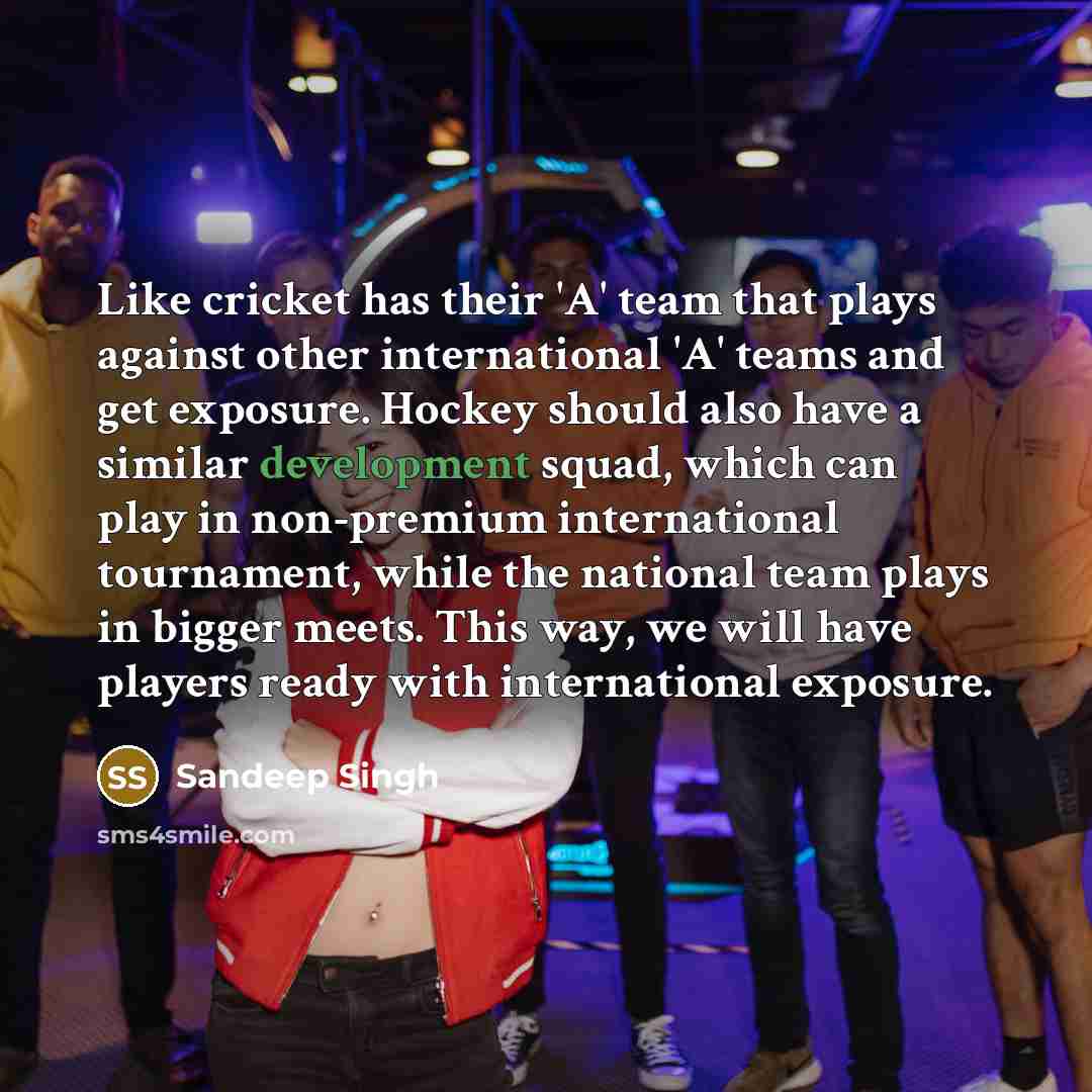 “Like cricket has their 'A' team that plays against other international 'A' teams and get exposure. Hockey should also have a similar development squad, which can play in non-premium international tournament, while the national team plays in bigger meets. This way, we will have players ready with…” quote by Sandeep Singh