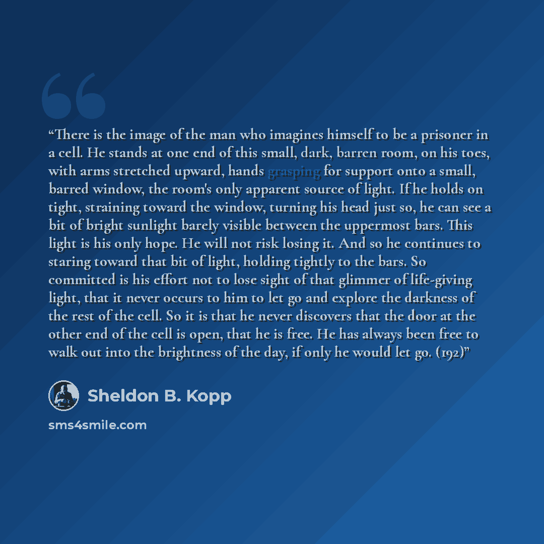 “There is the image of the man who imagines himself to be a prisoner in a cell. He stands at one end of this small, dark, barren room, on his toes, with arms stretched upward, hands grasping for support onto a small, barred window, the room's only apparent source of light. If he holds on tight…” quote by Sheldon B. Kopp