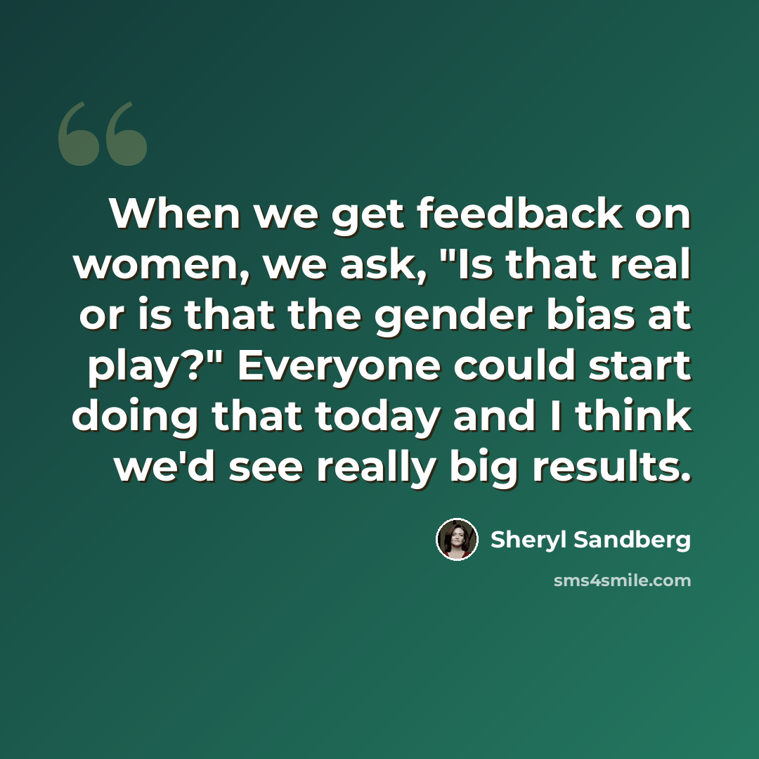 “When we get feedback on women, we ask, "Is that real or is that the gender bias at play?" Everyone could start doing that today and I think we'd see really big results.” quote by Sheryl Sandberg