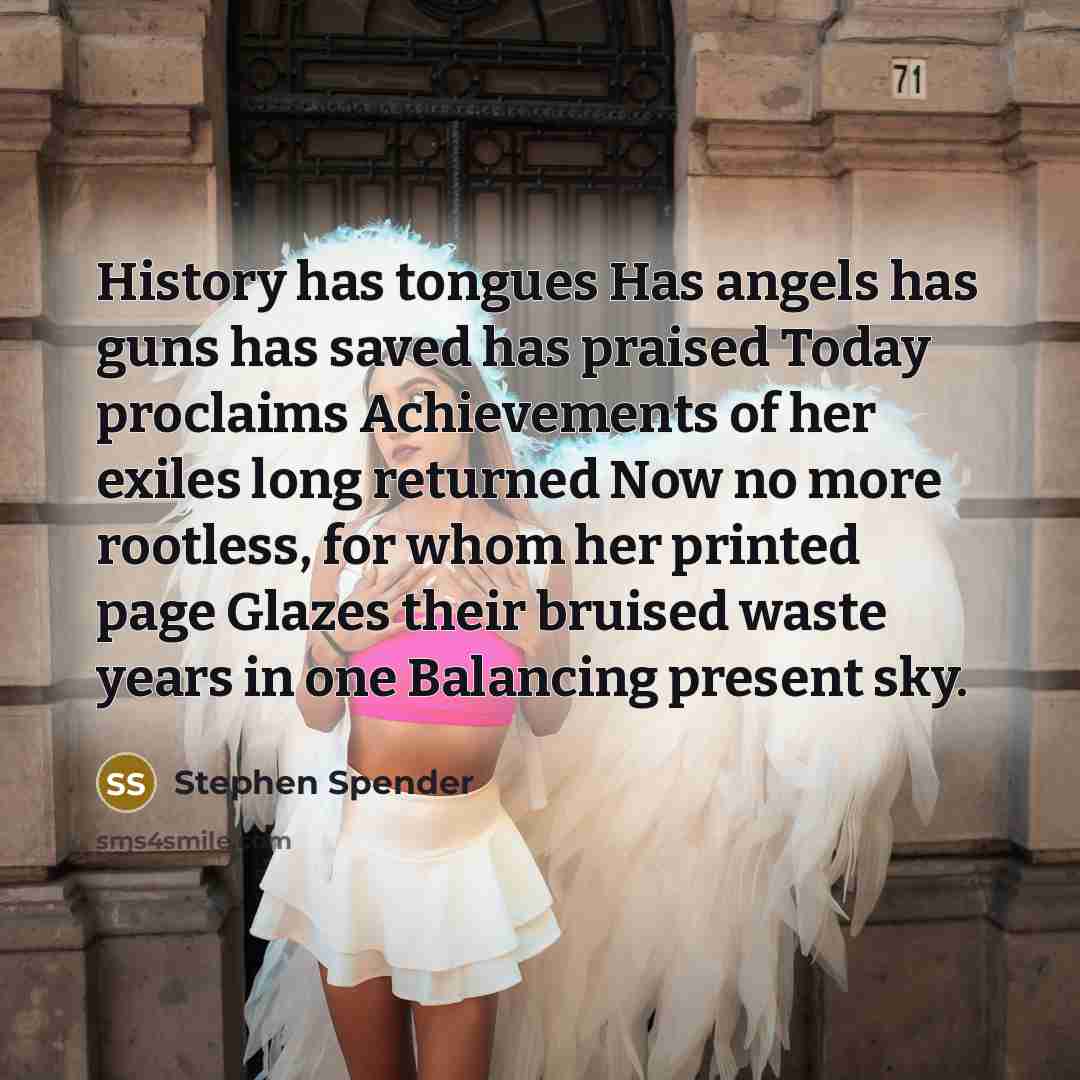 “History has tongues Has angels has guns has saved has praised Today proclaims Achievements of her exiles long returned Now no more rootless, for whom her printed page Glazes their bruised waste years in one Balancing present sky.” quote by Stephen Spender