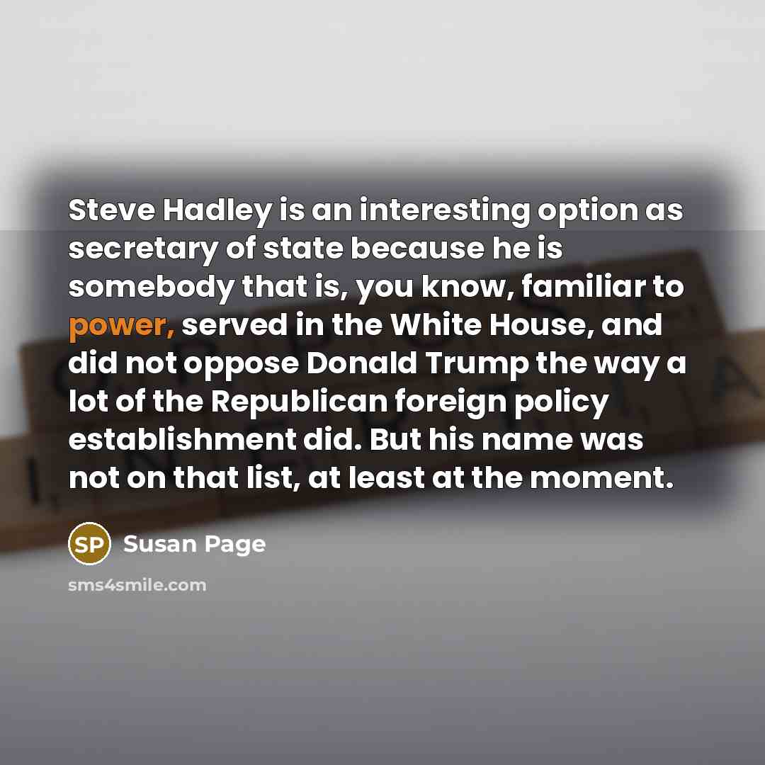 “Steve Hadley is an interesting option as secretary of state because he is somebody that is, you know, familiar to power, served in the White House, and did not oppose Donald Trump the way a lot of the Republican foreign policy establishment did. But his name was not on that list, at least at the…” quote by Susan Page